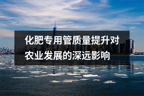 化肥專用管質(zhì)量提升對(duì)農(nóng)業(yè)發(fā)展的深遠(yuǎn)影響